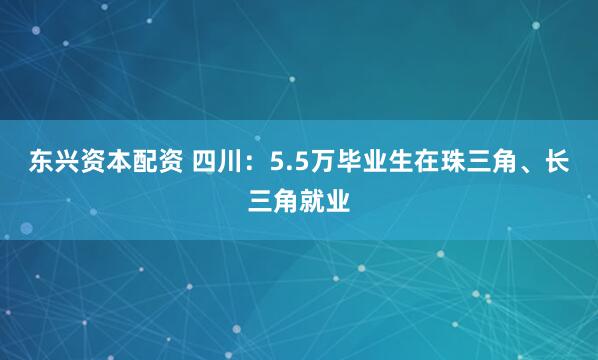 东兴资本配资 四川：5.5万毕业生在珠三角、长三角就业