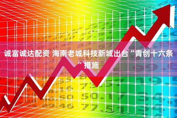 诚富诚达配资 海南老城科技新城出台“青创十六条”措施