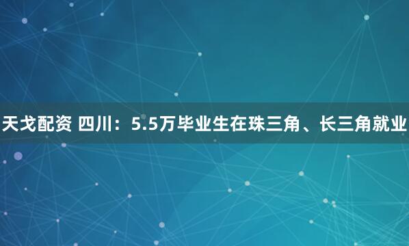 天戈配资 四川：5.5万毕业生在珠三角、长三角就业