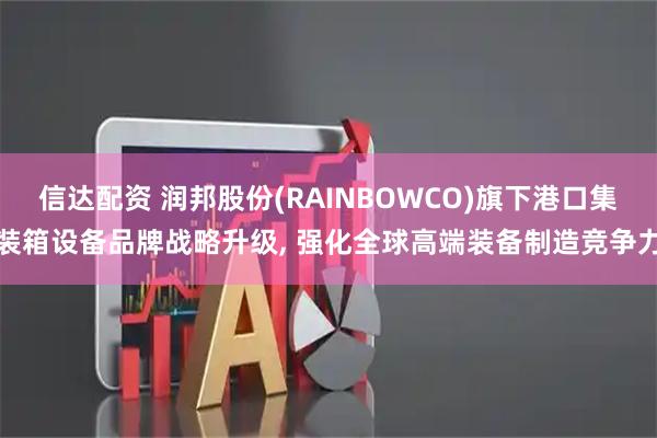 信达配资 润邦股份(RAINBOWCO)旗下港口集装箱设备品牌战略升级, 强化全球高端装备制造竞争力