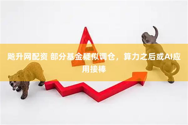 飚升网配资 部分基金疑似调仓，算力之后或AI应用接棒