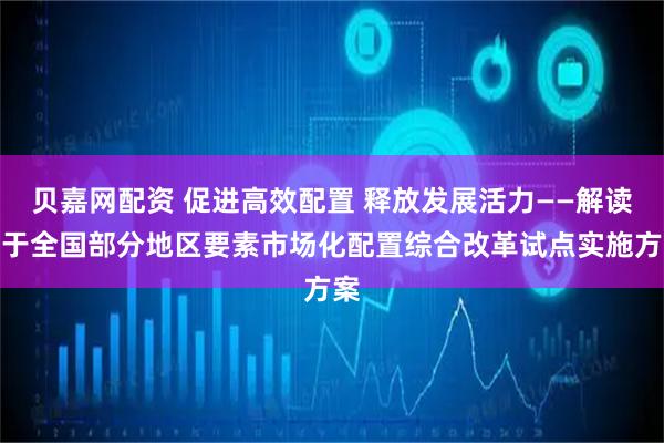 贝嘉网配资 促进高效配置 释放发展活力——解读关于全国部分地区要素市场化配置综合改革试点实施方案