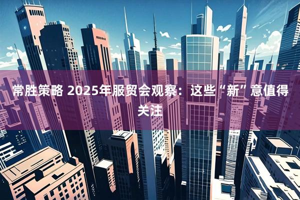 常胜策略 2025年服贸会观察：这些“新”意值得关注