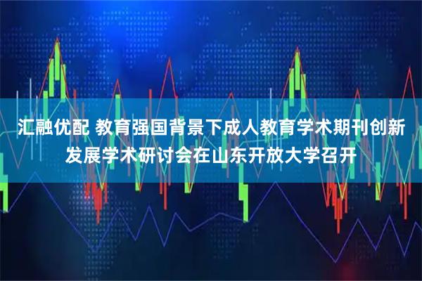 汇融优配 教育强国背景下成人教育学术期刊创新发展学术研讨会在山东开放大学召开