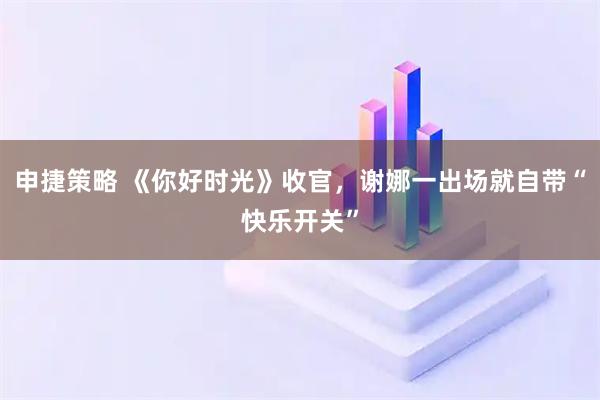 申捷策略 《你好时光》收官，谢娜一出场就自带“快乐开关”