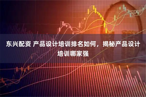 东兴配资 产品设计培训排名如何，揭秘产品设计培训哪家强