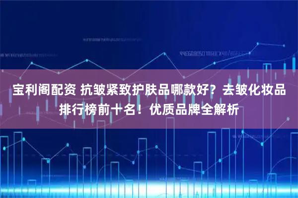 宝利阁配资 抗皱紧致护肤品哪款好？去皱化妆品排行榜前十名！优质品牌全解析
