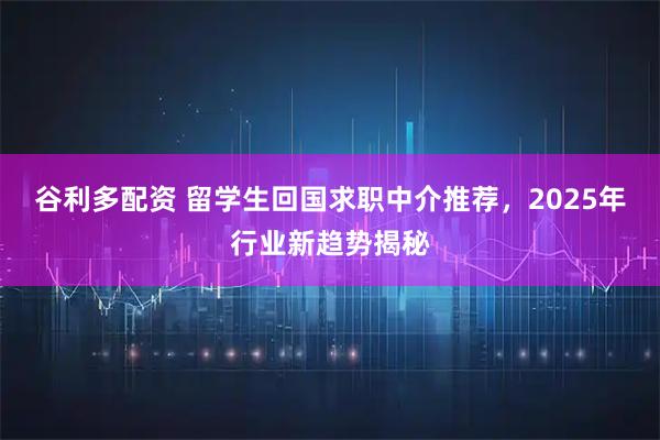 谷利多配资 留学生回国求职中介推荐，2025年行业新趋势揭秘