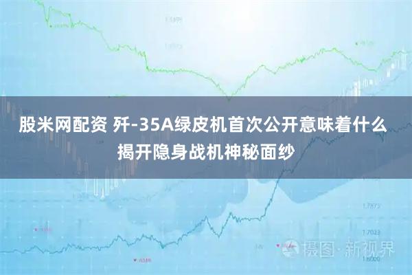 股米网配资 歼-35A绿皮机首次公开意味着什么 揭开隐身战机神秘面纱