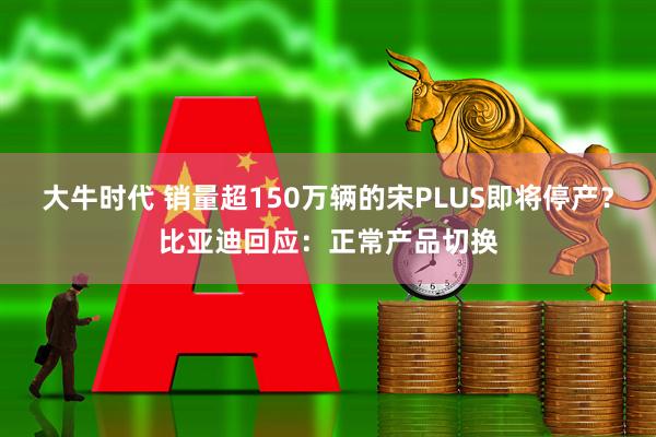 大牛时代 销量超150万辆的宋PLUS即将停产？比亚迪回应：正常产品切换