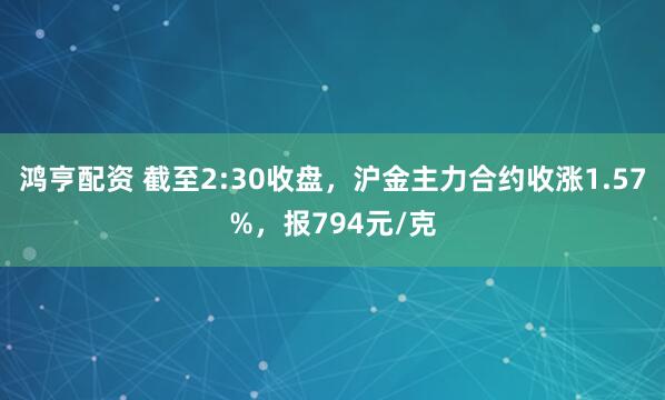 鸿亨配资 截至2:30收盘，沪金主力合约收涨1.57%，报794元/克