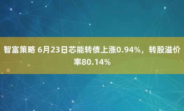 智富策略 6月23日芯能转债上涨0.94%，转股溢价率80.14%