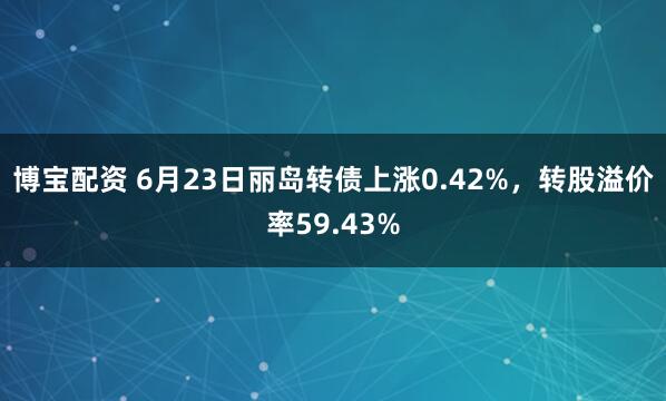 博宝配资 6月23日丽岛转债上涨0.42%，转股溢价率59.43%