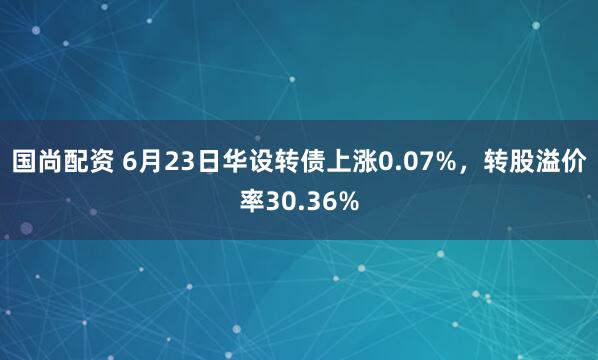 国尚配资 6月23日华设转债上涨0.07%，转股溢价率30.36%