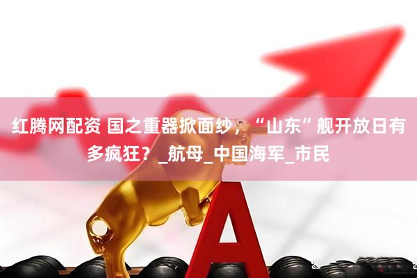 红腾网配资 国之重器掀面纱,“山东”舰开放日有多疯狂?_航母_中国海军_市民