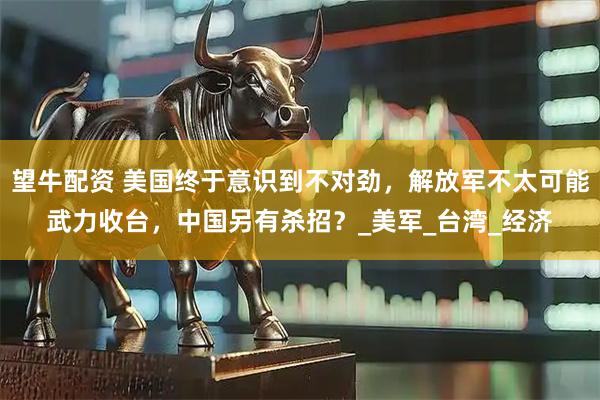 望牛配资 美国终于意识到不对劲，解放军不太可能武力收台，中国另有杀招？_美军_台湾_经济