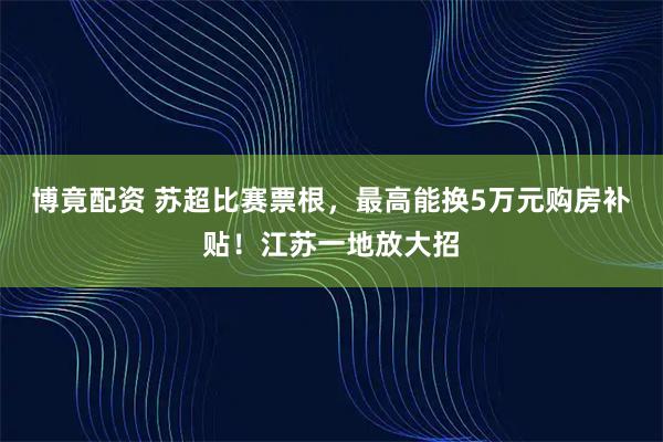 博竟配资 苏超比赛票根,最高能换5万元购房补贴!江苏一地放大招