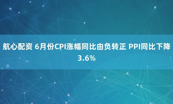 航心配资 6月份CPI涨幅同比由负转正 PPI同比下降3.6%