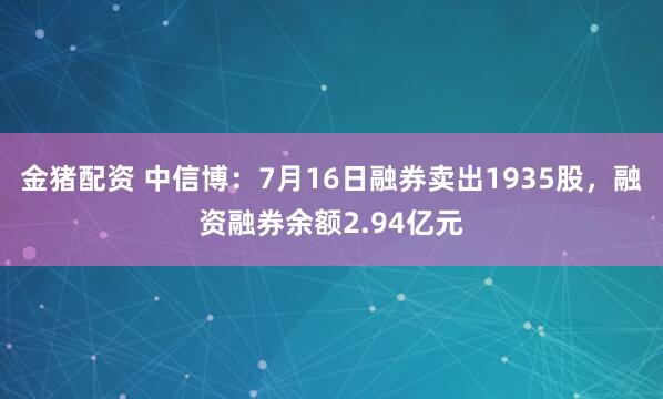 金猪配资 中信博：7月16日融券卖出1935股，融资融券余额2.94亿元