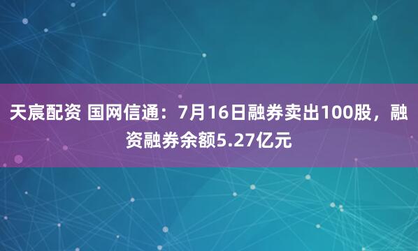 天宸配资 国网信通：7月16日融券卖出100股，融资融券余额5.27亿元