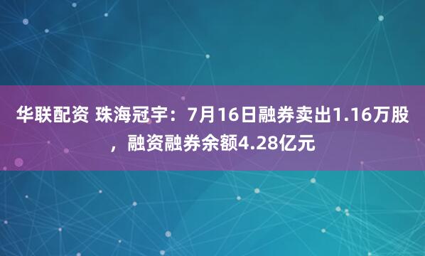 华联配资 珠海冠宇：7月16日融券卖出1.16万股，融资融券余额4.28亿元