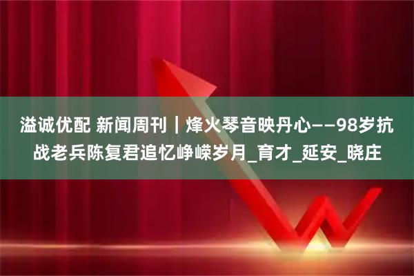 溢诚优配 新闻周刊|烽火琴音映丹心——98岁抗战老兵陈复君追忆峥嵘岁月_育才_延安_晓庄