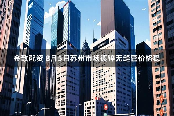 金致配资 8月5日苏州市场镀锌无缝管价格稳
