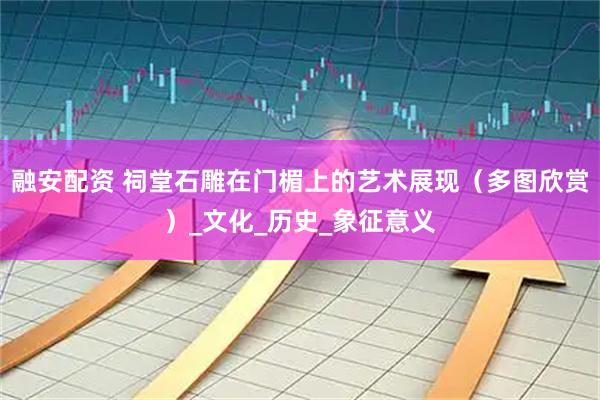 融安配资 祠堂石雕在门楣上的艺术展现（多图欣赏）_文化_历史_象征意义