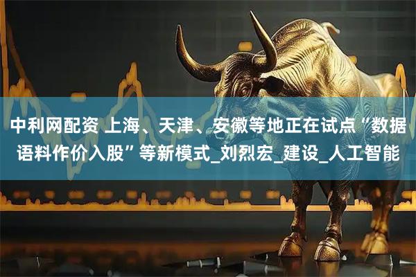 中利网配资 上海、天津、安徽等地正在试点“数据语料作价入股”等新模式_刘烈宏_建设_人工智能