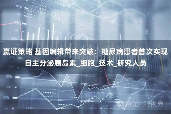 赢证策略 基因编辑带来突破：糖尿病患者首次实现自主分泌胰岛素_细胞_技术_研究人员