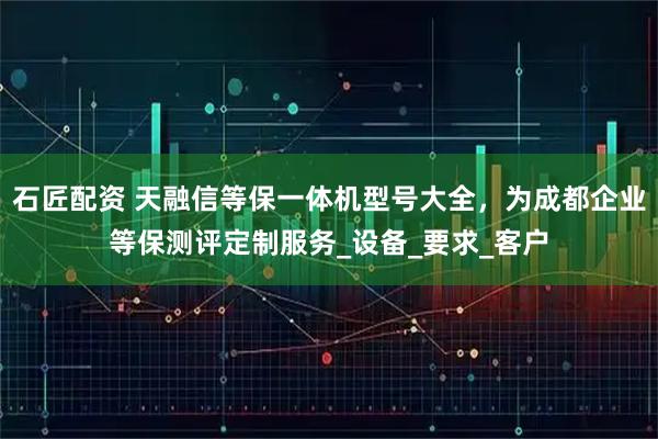 石匠配资 天融信等保一体机型号大全，为成都企业等保测评定制服务_设备_要求_客户