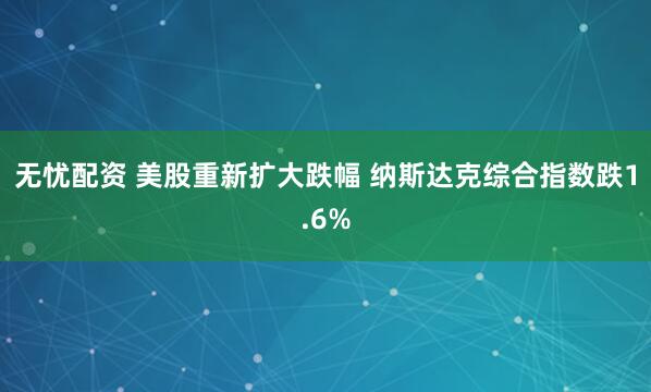 无忧配资 美股重新扩大跌幅 纳斯达克综合指数跌1.6%