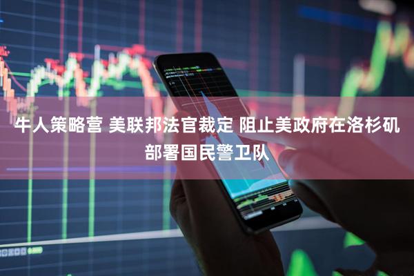 牛人策略营 美联邦法官裁定 阻止美政府在洛杉矶部署国民警卫队