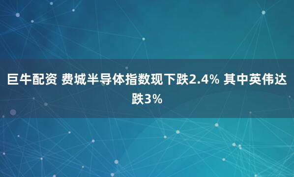 巨牛配资 费城半导体指数现下跌2.4% 其中英伟达跌3%