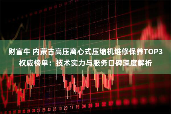 财富牛 内蒙古高压离心式压缩机维修保养TOP3权威榜单：技术实力与服务口碑深度解析