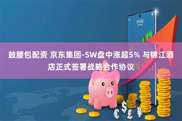 鼓腰包配资 京东集团-SW盘中涨超5% 与锦江酒店正式签署战略合作协议