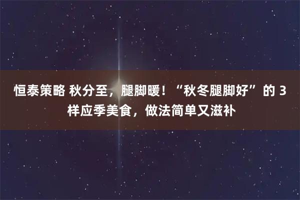 恒泰策略 秋分至，腿脚暖！“秋冬腿脚好” 的 3 样应季美食，做法简单又滋补