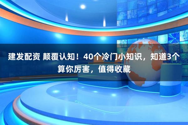 建发配资 颠覆认知！40个冷门小知识，知道3个算你厉害，值得收藏
