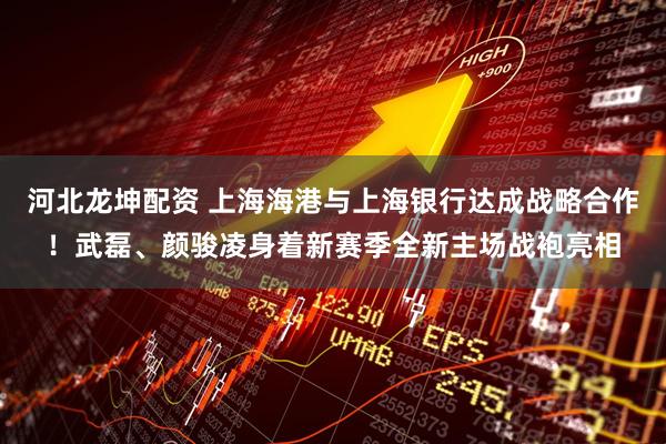 河北龙坤配资 上海海港与上海银行达成战略合作！武磊、颜骏凌身着新赛季全新主场战袍亮相