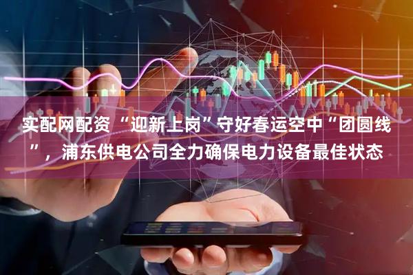 实配网配资 “迎新上岗”守好春运空中“团圆线”，浦东供电公司全力确保电力设备最佳状态