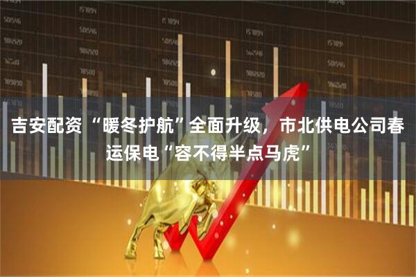 吉安配资 “暖冬护航”全面升级，市北供电公司春运保电“容不得半点马虎”