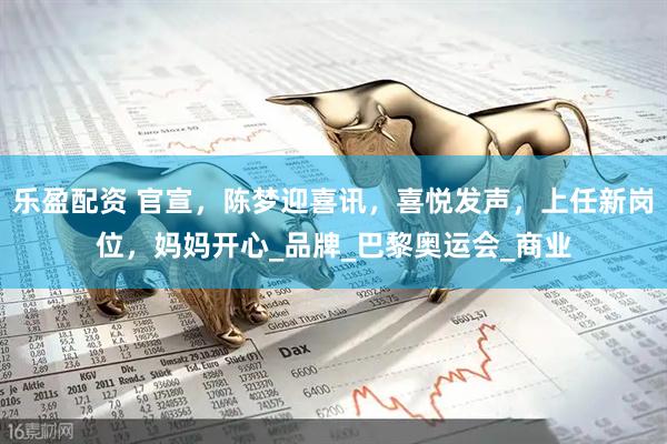 乐盈配资 官宣，陈梦迎喜讯，喜悦发声，上任新岗位，妈妈开心_品牌_巴黎奥运会_商业