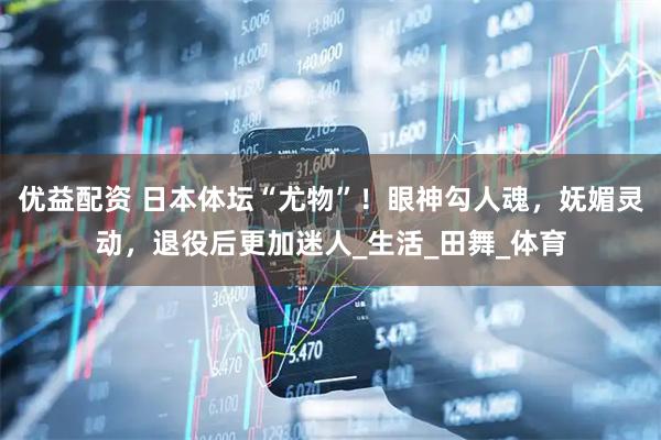 优益配资 日本体坛“尤物”！眼神勾人魂，妩媚灵动，退役后更加迷人_生活_田舞_体育