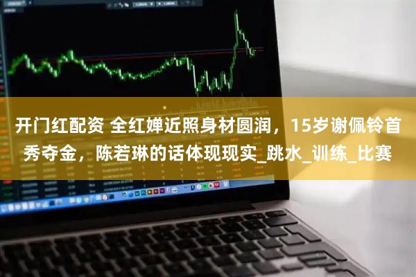 开门红配资 全红婵近照身材圆润，15岁谢佩铃首秀夺金，陈若琳的话体现现实_跳水_训练_比赛