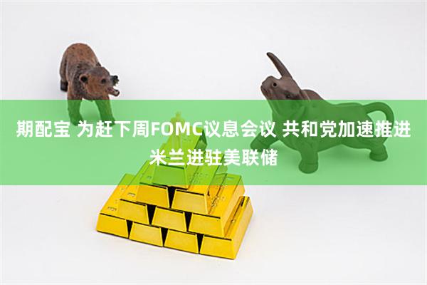期配宝 为赶下周FOMC议息会议 共和党加速推进米兰进驻美联储