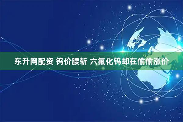 东升网配资 钨价腰斩 六氟化钨却在偷偷涨价