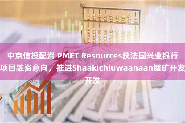 中京信投配资 PMET Resources获法国兴业银行项目融资意向，推进Shaakichiuwaanaan锂矿开发